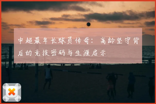 中超最年长球员传奇：高龄坚守背后的竞技密码与生涯启示