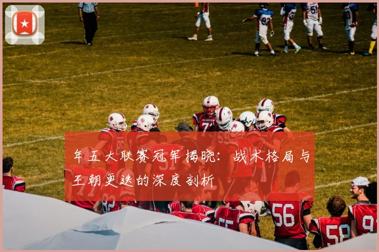 年五大联赛冠军揭晓：战术格局与王朝更迭的深度剖析