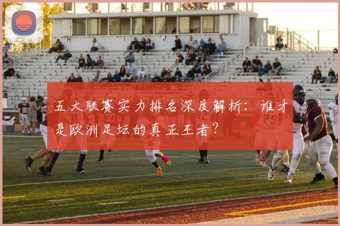 五大联赛实力排名深度解析:谁才是欧洲足坛的真正王者?