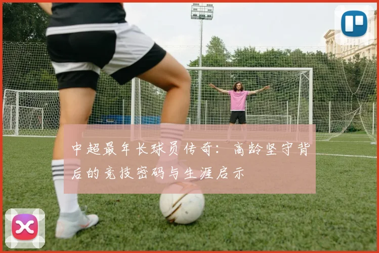 中超最年长球员传奇：高龄坚守背后的竞技密码与生涯启示