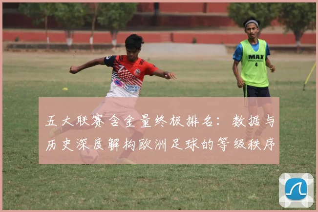 五大联赛含金量终极排名：数据与历史深度解构欧洲足球的等级秩序