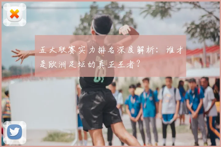 五大联赛实力排名深度解析：谁才是欧洲足坛的真正王者？