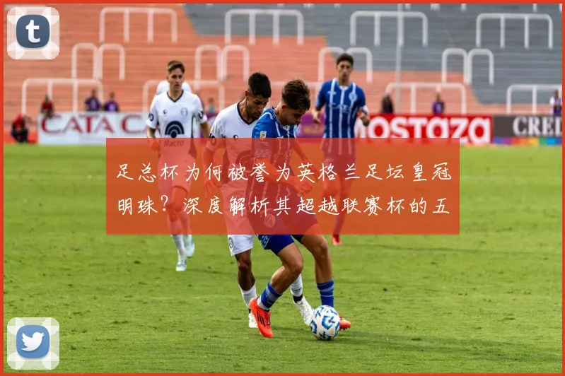 足总杯为何被誉为英格兰足坛皇冠明珠?深度解析其超越联赛杯的五大关键因素